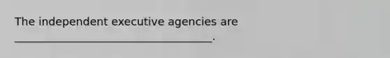 The independent executive agencies are ____________________________________.