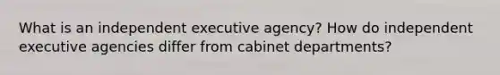 What is an independent executive agency? How do independent executive agencies differ from cabinet departments?