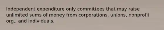 Independent expenditure only committees that may raise unlimited sums of money from corporations, unions, nonprofit org., and individuals.