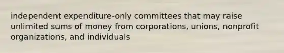 independent expenditure-only committees that may raise unlimited sums of money from corporations, unions, nonprofit organizations, and individuals