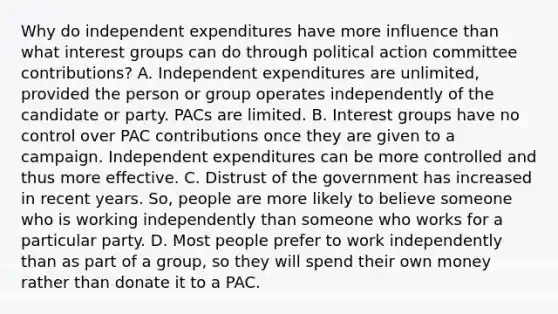 Why do independent expenditures have more influence than what interest groups can do through political action committee contributions? A. Independent expenditures are unlimited, provided the person or group operates independently of the candidate or party. PACs are limited. B. Interest groups have no control over PAC contributions once they are given to a campaign. Independent expenditures can be more controlled and thus more effective. C. Distrust of the government has increased in recent years. So, people are more likely to believe someone who is working independently than someone who works for a particular party. D. Most people prefer to work independently than as part of a group, so they will spend their own money rather than donate it to a PAC.