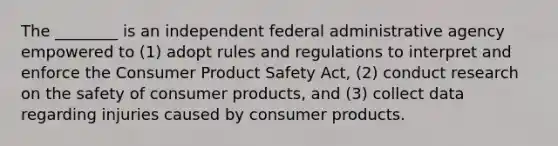 The ________ is an independent federal administrative agency empowered to (1) adopt rules and regulations to interpret and enforce the Consumer Product Safety Act, (2) conduct research on the safety of consumer products, and (3) collect data regarding injuries caused by consumer products.