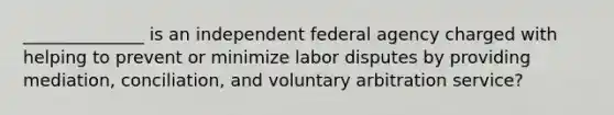 ______________ is an independent federal agency charged with helping to prevent or minimize labor disputes by providing mediation, conciliation, and voluntary arbitration service?