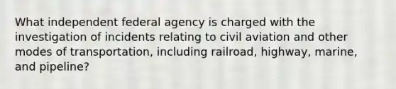 What independent federal agency is charged with the investigation of incidents relating to civil aviation and other modes of transportation, including railroad, highway, marine, and pipeline?