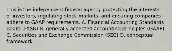 This is the independent federal agency protecting the interests of investors, regulating stock markets, and ensuring companies adhere to GAAP requirements. A. Financial Accounting Standards Board (FASB) B. <a href='https://www.questionai.com/knowledge/kwjD9YtMH2-generally-accepted-accounting-principles' class='anchor-knowledge'>generally accepted accounting principles</a> (GAAP) C. Securities and Exchange Commission (SEC) D. conceptual framework