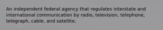 An independent federal agency that regulates interstate and international communication by radio, television, telephone, telegraph, cable, and satellite.