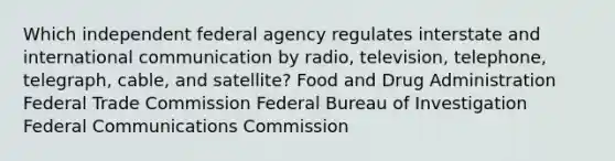 Which independent federal agency regulates interstate and international communication by radio, television, telephone, telegraph, cable, and satellite? Food and Drug Administration Federal Trade Commission Federal Bureau of Investigation Federal Communications Commission