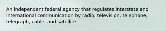 An independent federal agency that regulates interstate and international communication by radio, television, telephone, telegraph, cable, and satellite