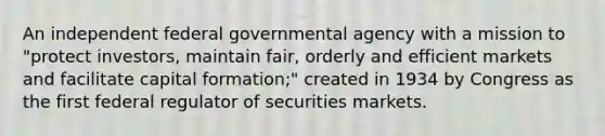 An independent federal governmental agency with a mission to "protect investors, maintain fair, orderly and efficient markets and facilitate capital formation;" created in 1934 by Congress as the first federal regulator of securities markets.