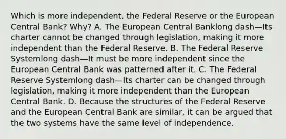 Which is more​ independent, the Federal Reserve or the European Central​ Bank? Why? A. The European Central Banklong dash—Its charter cannot be changed through​ legislation, making it more independent than the Federal Reserve. B. The Federal Reserve Systemlong dash—It must be more independent since the European Central Bank was patterned after it. C. The Federal Reserve Systemlong dash—Its charter can be changed through​ legislation, making it more independent than the European Central Bank. D. Because the structures of the Federal Reserve and the European Central Bank are​ similar, it can be argued that the two systems have the same level of independence.