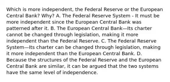 Which is more​ independent, the Federal Reserve or the European Central​ Bank? Why? A. The Federal Reserve System - It must be more independent since the European Central Bank was patterned after it. B. The European Central Bank—Its charter cannot be changed through​ legislation, making it more independent than the Federal Reserve. C. The Federal Reserve System—Its charter can be changed through​ legislation, making it more independent than the European Central Bank. D. Because the structures of the Federal Reserve and the European Central Bank are​ similar, it can be argued that the two systems have the same level of independence.