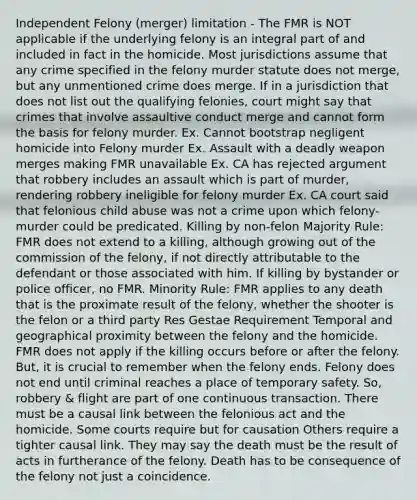 Independent Felony (merger) limitation - The FMR is NOT applicable if the underlying felony is an integral part of and included in fact in the homicide. Most jurisdictions assume that any crime specified in the felony murder statute does not merge, but any unmentioned crime does merge. If in a jurisdiction that does not list out the qualifying felonies, court might say that crimes that involve assaultive conduct merge and cannot form the basis for felony murder. Ex. Cannot bootstrap negligent homicide into Felony murder Ex. Assault with a deadly weapon merges making FMR unavailable Ex. CA has rejected argument that robbery includes an assault which is part of murder, rendering robbery ineligible for felony murder Ex. CA court said that felonious child abuse was not a crime upon which felony-murder could be predicated. Killing by non-felon Majority Rule: FMR does not extend to a killing, although growing out of the commission of the felony, if not directly attributable to the defendant or those associated with him. If killing by bystander or police officer, no FMR. Minority Rule: FMR applies to any death that is the proximate result of the felony, whether the shooter is the felon or a third party Res Gestae Requirement Temporal and geographical proximity between the felony and the homicide. FMR does not apply if the killing occurs before or after the felony. But, it is crucial to remember when the felony ends. Felony does not end until criminal reaches a place of temporary safety. So, robbery & flight are part of one continuous transaction. There must be a causal link between the felonious act and the homicide. Some courts require but for causation Others require a tighter causal link. They may say the death must be the result of acts in furtherance of the felony. Death has to be consequence of the felony not just a coincidence.