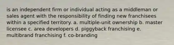 is an independent firm or individual acting as a middleman or sales agent with the responsibility of finding new franchisees within a specified territory. a. multiple-unit ownership b. master licensee c. area developers d. piggyback franchising e. multibrand franchising f. co-branding