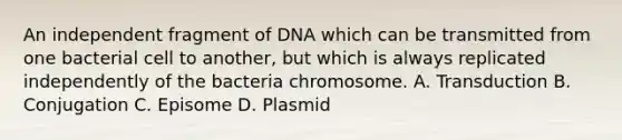 An independent fragment of DNA which can be transmitted from one bacterial cell to another, but which is always replicated independently of the bacteria chromosome. A. Transduction B. Conjugation C. Episome D. Plasmid