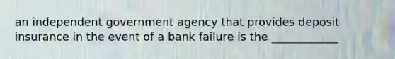 an independent government agency that provides deposit insurance in the event of a bank failure is the ____________