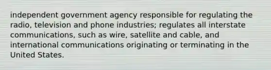 independent government agency responsible for regulating the radio, television and phone industries; regulates all interstate communications, such as wire, satellite and cable, and international communications originating or terminating in the United States.