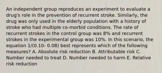 An independent group reproduces an experiment to evaluate a drug's role in the prevention of recurrent stroke. Similarly, the drug was only used in the elderly population with a history of stroke who had multiple co-morbid conditions. The rate of recurrent strokes in the control group was 8% and recurrent strokes in the experimental group was 10%. In this scenario, the equation 1/(0.10- 0.08) best represents which of the following measures? A. Absolute risk reduction B. Attributable risk C. Number needed to treat D. Number needed to harm E. Relative risk reduction