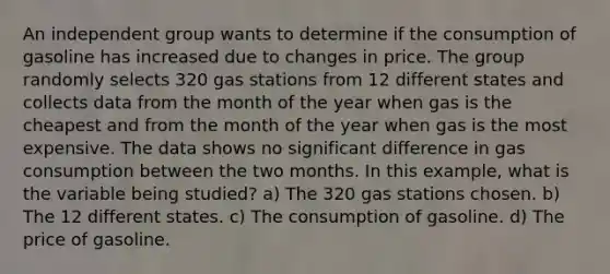 An independent group wants to determine if the consumption of gasoline has increased due to changes in price. The group randomly selects 320 gas stations from 12 different states and collects data from the month of the year when gas is the cheapest and from the month of the year when gas is the most expensive. The data shows no significant difference in gas consumption between the two months. In this example, what is the variable being studied? a) The 320 gas stations chosen. b) The 12 different states. c) The consumption of gasoline. d) The price of gasoline.