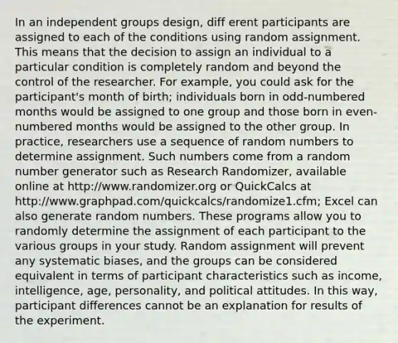 In an independent groups design, diff erent participants are assigned to each of the conditions using random assignment. This means that the decision to assign an individual to a particular condition is completely random and beyond the control of the researcher. For example, you could ask for the participant's month of birth; individuals born in odd-numbered months would be assigned to one group and those born in even-numbered months would be assigned to the other group. In practice, researchers use a sequence of random numbers to determine assignment. Such numbers come from a random number generator such as Research Randomizer, available online at http://www.randomizer.org or QuickCalcs at http://www.graphpad.com/quickcalcs/randomize1.cfm; Excel can also generate random numbers. These programs allow you to randomly determine the assignment of each participant to the various groups in your study. Random assignment will prevent any systematic biases, and the groups can be considered equivalent in terms of participant characteristics such as income, intelligence, age, personality, and political attitudes. In this way, participant differences cannot be an explanation for results of the experiment.