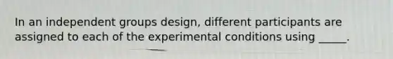 In an independent groups design, different participants are assigned to each of the experimental conditions using _____.