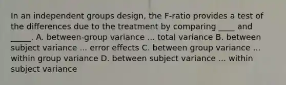 In an independent groups design, the F-ratio provides a test of the differences due to the treatment by comparing ____ and _____. A. between-group variance ... total variance B. between subject variance ... error effects C. between group variance ... within group variance D. between subject variance ... within subject variance