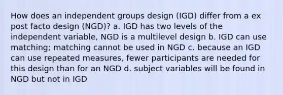 How does an independent groups design (IGD) differ from a ex post facto design (NGD)? a. IGD has two levels of the independent variable, NGD is a multilevel design b. IGD can use matching; matching cannot be used in NGD c. because an IGD can use repeated measures, fewer participants are needed for this design than for an NGD d. subject variables will be found in NGD but not in IGD