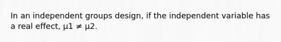 In an independent groups design, if the independent variable has a real effect, µ1 ≠ µ2.