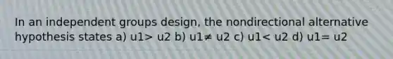 In an independent groups design, the nondirectional alternative hypothesis states a) u1> u2 b) u1≠ u2 c) u1< u2 d) u1= u2