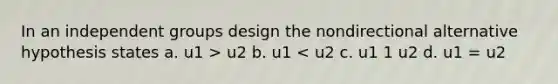 In an independent groups design the nondirectional alternative hypothesis states a. u1 > u2 b. u1 < u2 c. u1 1 u2 d. u1 = u2