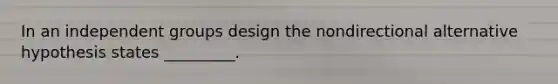 In an independent groups design the nondirectional alternative hypothesis states _________.