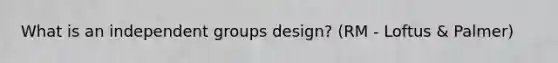 What is an independent groups design? (RM - Loftus & Palmer)