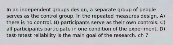 In an independent groups design, a separate group of people serves as the control group. In the repeated measures design, A) there is no control. B) participants serve as their own controls. C) all participants participate in one condition of the experiment. D) test-retest reliability is the main goal of the research. ch 7