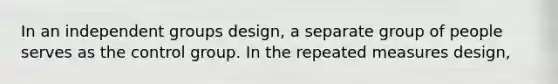 In an independent groups design, a separate group of people serves as the control group. In the repeated measures design,