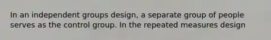 In an independent groups design, a separate group of people serves as the control group. In the repeated measures design