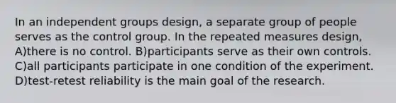 In an independent groups design, a separate group of people serves as the control group. In the repeated measures design, A)there is no control. B)participants serve as their own controls. C)all participants participate in one condition of the experiment. D)test-retest reliability is the main goal of the research.