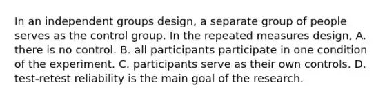 In an independent groups design, a separate group of people serves as the control group. In the repeated measures design, A. there is no control. B. all participants participate in one condition of the experiment. C. participants serve as their own controls. D. test-retest reliability is the main goal of the research.