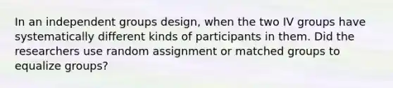 In an independent groups design, when the two IV groups have systematically different kinds of participants in them. Did the researchers use random assignment or matched groups to equalize groups?