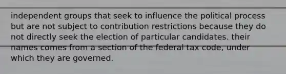 independent groups that seek to influence the political process but are not subject to contribution restrictions because they do not directly seek the election of particular candidates. their names comes from a section of the federal <a href='https://www.questionai.com/knowledge/kk0XbBDSqj-tax-code' class='anchor-knowledge'>tax code</a>, under which they are governed.