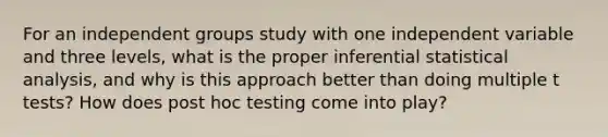 For an independent groups study with one independent variable and three levels, what is the proper inferential statistical analysis, and why is this approach better than doing multiple t tests? How does post hoc testing come into play?