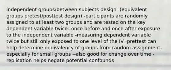 independent groups/between-subjects design -(equivalent groups pretest/posttest design) -participants are randomly assigned to at least two groups and are tested on the key dependent variable twice--once before and once after exposure to the independent variable -measuring dependent variable twice but still only exposed to one level of the IV -prettest can help determine equivalency of groups from random assignment-especially for small groups --also good for change over time -replication helps negate potential confounds