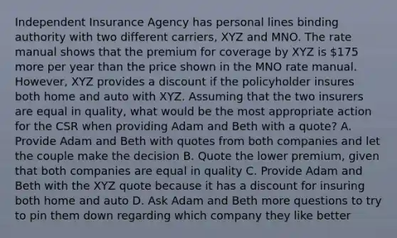 Independent Insurance Agency has personal lines binding authority with two different carriers, XYZ and MNO. The rate manual shows that the premium for coverage by XYZ is 175 more per year than the price shown in the MNO rate manual. However, XYZ provides a discount if the policyholder insures both home and auto with XYZ. Assuming that the two insurers are equal in quality, what would be the most appropriate action for the CSR when providing Adam and Beth with a quote? A. Provide Adam and Beth with quotes from both companies and let the couple make the decision B. Quote the lower premium, given that both companies are equal in quality C. Provide Adam and Beth with the XYZ quote because it has a discount for insuring both home and auto D. Ask Adam and Beth more questions to try to pin them down regarding which company they like better