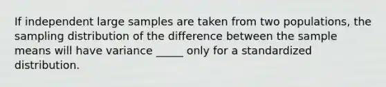 If independent large samples are taken from two populations, the sampling distribution of the difference between the sample means will have variance _____ only for a standardized distribution.