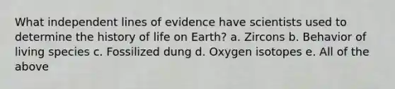 What independent lines of evidence have scientists used to determine the history of life on Earth? a. Zircons b. Behavior of living species c. Fossilized dung d. Oxygen isotopes e. All of the above