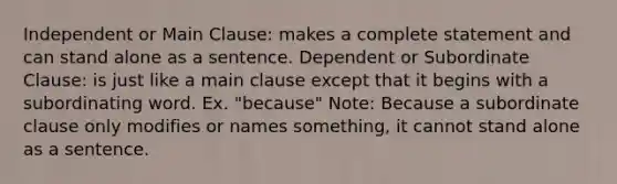 Independent or Main Clause: makes a complete statement and can stand alone as a sentence. Dependent or Subordinate Clause: is just like a main clause except that it begins with a subordinating word. Ex. "because" Note: Because a subordinate clause only modifies or names something, it cannot stand alone as a sentence.