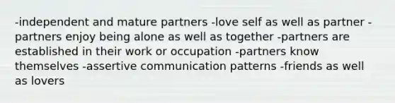 -independent and mature partners -love self as well as partner -partners enjoy being alone as well as together -partners are established in their work or occupation -partners know themselves -assertive communication patterns -friends as well as lovers