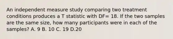 An independent measure study comparing two treatment conditions produces a T statistic with DF= 18. If the two samples are the same size, how many participants were in each of the samples? A. 9 B. 10 C. 19 D.20