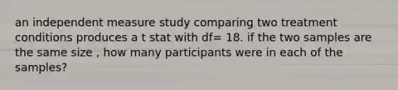 an independent measure study comparing two treatment conditions produces a t stat with df= 18. if the two samples are the same size , how many participants were in each of the samples?