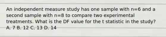 An independent measure study has one sample with n=6 and a second sample with n=8 to compare two experimental treatments. What is the DF value for the t statistic in the study? A. 7 B. 12 C. 13 D. 14