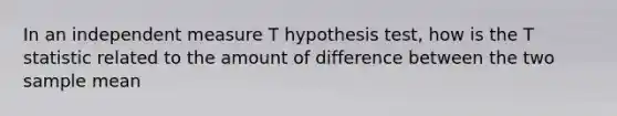 In an independent measure T hypothesis test, how is the T statistic related to the amount of difference between the two sample mean