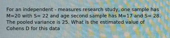 For an independent - measures research study, one sample has M=20 with S= 22 and age second sample has M=17 and S= 28. The pooled variance is 25. What is the estimated value of Cohens D for this data